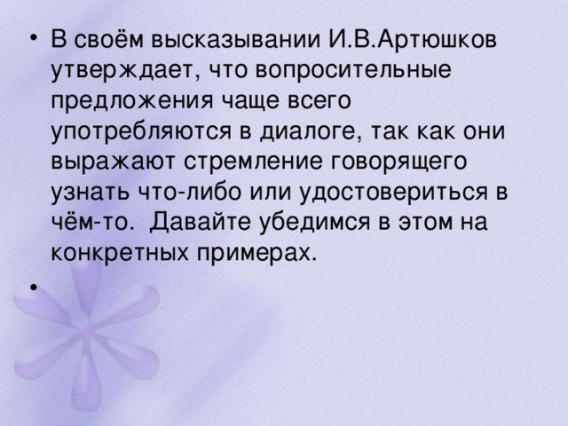 В своём высказывании И.В.Артюшков утверждает, что вопросительные предложения чаще всего употребляются в диалоге, так как они выражают стремление говорящего узнать что-либо или удостовериться в чём-то.  Давайте убедимся в этом на конкретных примерах.    