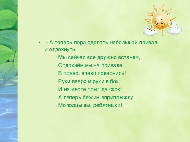  - А теперь пора сделать небольшой привал и отдохнуть.  Мы сейчас все дружно встанем,  Отдохнём мы на привале…  В право, влево повернись!  Руки вверх и руки в бок,  И на месте прыг да скок!  А теперь бежим вприпрыжку.  Молодцы вы, ребятишки! 