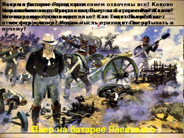 Каким чувством перед сражением охвачены все? Каково выражение лица Пьера в первые часы сражения? Какое впечатление производит на окружающих Пьер? Как отнеслись к нему солдаты? Как они его стали называть и почему? Пьер на батарее Раевского. Что особенное почувствовал Пьер на батарее Раевского? Что выражают смех и веселье? Как Толстой нагнетает атмосферу ужаса? Какая мысль приходит Пьеру? Пьер на батарее Раевского 