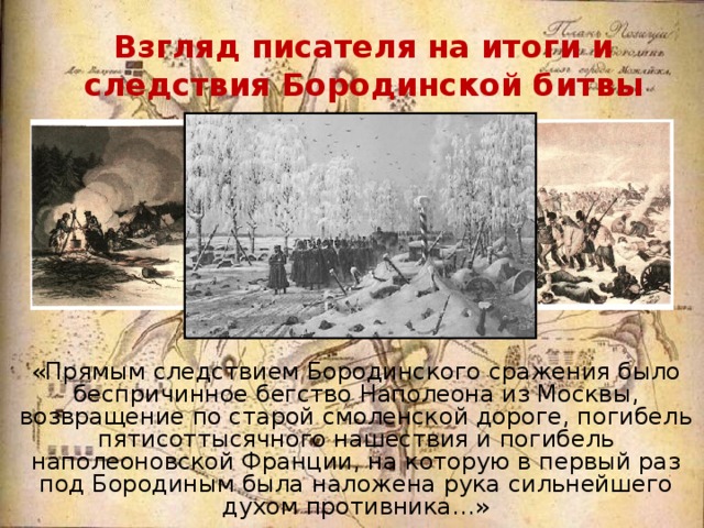 Взгляд писателя на итоги и следствия Бородинской битвы «Прямым следствием Бородинского сражения было беспричинное бегство Наполеона из Москвы, возвращение по старой смоленской дороге, погибель пятисоттысячного нашествия и погибель наполеоновской Франции, на которую в первый раз под Бородиным была наложена рука сильнейшего духом противника…» 