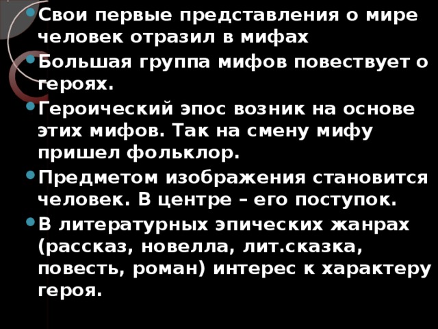 Свои первые представления о мире человек отразил в мифах Большая группа мифов повествует о героях. Героический эпос возник на основе этих мифов. Так на смену мифу пришел фольклор. Предметом изображения становится человек. В центре – его поступок. В литературных эпических жанрах (рассказ, новелла, лит.сказка, повесть, роман) интерес к характеру героя.   