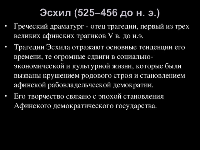 Греческий драматург - отец трагедии, первый из трех великих афинских трагиков V в. до н.э. Трагедии Эсхила отражают основные тенденции его времени, те огромные сдвиги в социально-экономической и культурной жизни, которые были вызваны крушением родового строя и становлением афинской рабовладельческой демократии. Его творчество связано с эпохой становления Афинского демократического государства.  