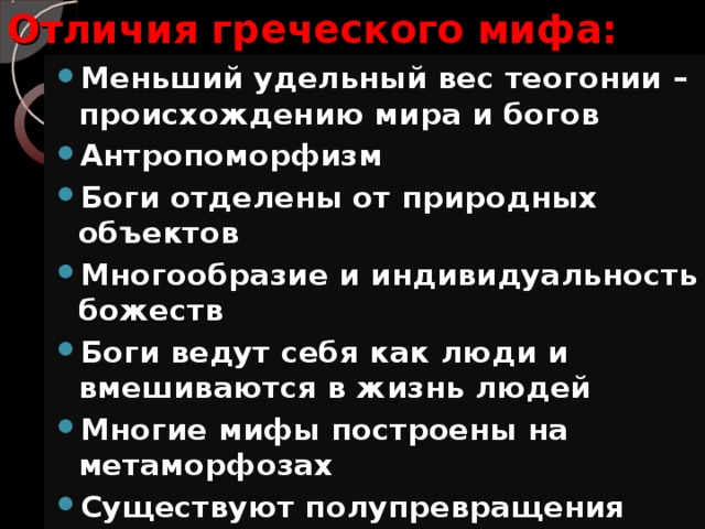 Отличия греческого мифа: Меньший удельный вес теогонии – происхождению мира и богов Антропоморфизм Боги отделены от природных объектов Многообразие и индивидуальность божеств Боги ведут себя как люди и вмешиваются в жизнь людей Многие мифы построены на метаморфозах Существуют полупревращения 