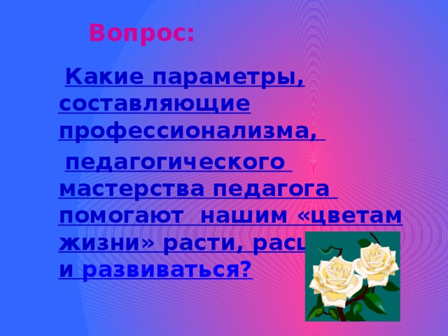 Вопрос:  Какие параметры, составляющие профессионализма,  педагогического мастерства педагога помогают нашим «цветам жизни» расти, расцветать и развиваться?
