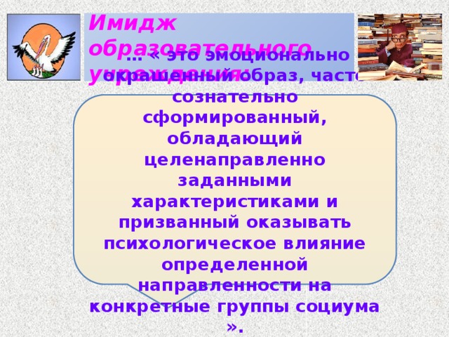 Имидж образовательного учреждения: …  « это эмоционально окрашенный образ, часто сознательно сформированный, обладающий целенаправленно заданными характеристиками и призванный оказывать психологическое влияние определенной направленности на конкретные группы социума ».