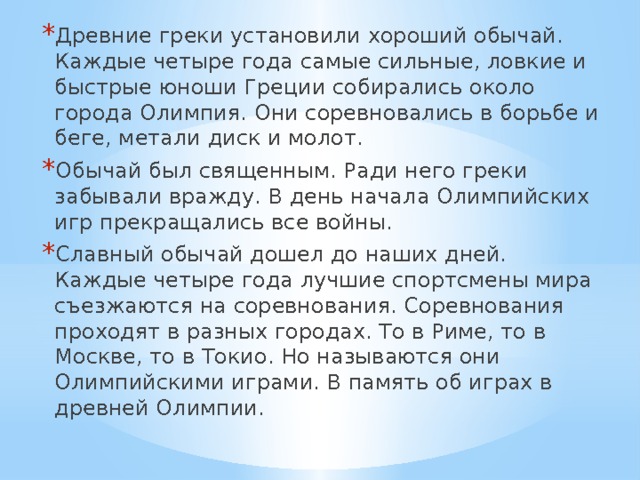 Древние греки установили хороший обычай. Каждые четыре года самые сильные, ловкие и быстрые юноши Греции собирались около города Олимпия. Они соревновались в борьбе и беге, метали диск и молот. Обычай был священным. Ради него греки забывали вражду. В день начала Олимпийских игр прекращались все войны. Славный обычай дошел до наших дней. Каждые четыре года лучшие спортсмены мира съезжаются на соревнования. Соревнования проходят в разных городах. То в Риме, то в Москве, то в Токио. Но называются они Олимпийскими играми. В память об играх в древней Олимпии. 