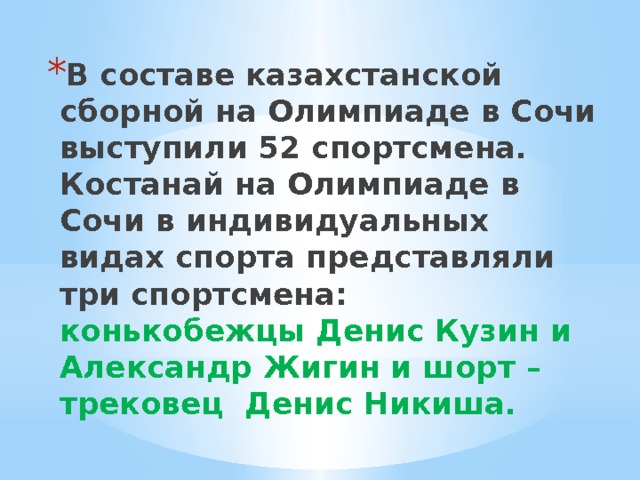 В составе казахстанской сборной на Олимпиаде в Сочи выступили 52 спортсмена. Костанай на Олимпиаде в Сочи в индивидуальных видах спорта представляли три спортсмена: конькобежцы Денис Кузин и Александр Жигин и шорт – трековец Денис Никиша. 