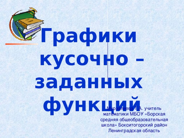Графики  кусочно – заданных  функций Мурзалиева Т.А. учитель математики МБОУ «Борская средняя общеобразовательная школа» Бокситогорский район Ленинградская область 