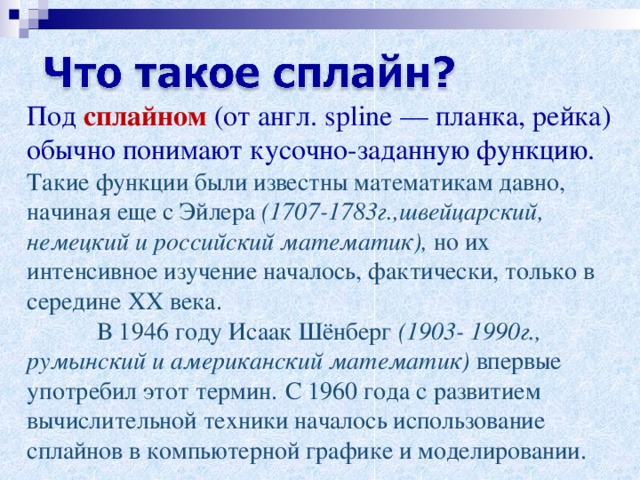 Под сплайном (от англ. spline — планка, рейка) обычно понимают кусочно-заданную функцию. Такие функции были известны математикам давно, начиная еще с Эйлера (1707-1783г.,швейцарский, немецкий и российский математик), но их интенсивное изучение началось, фактически, только в середине XX века.   В 1946 году Исаак Шёнберг (1903- 1990г., румынский и американский математик) впервые употребил этот термин.  С 1960 года с развитием вычислительной техники началось использование сплайнов в компьютерной графике и моделировании. 