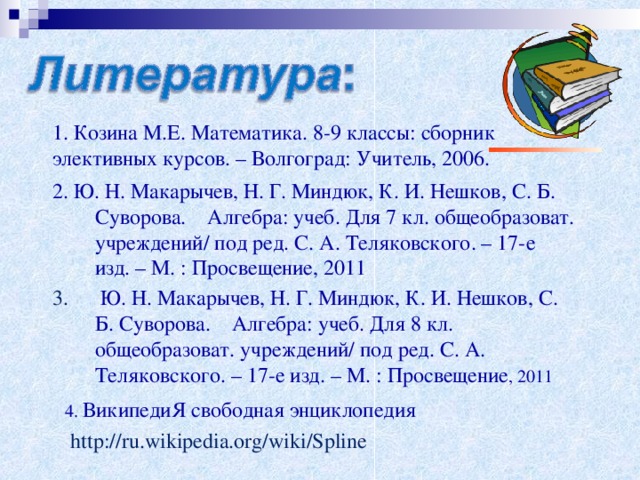 1. Козина М.Е. Математика. 8-9 классы: сборник элективных курсов. – Волгоград: Учитель, 2006. 2. Ю. Н. Макарычев, Н. Г. Миндюк, К. И. Нешков, С. Б. Суворова. Алгебра: учеб. Для 7 кл. общеобразоват. учреждений/ под ред. С. А. Теляковского. – 17-е изд. – М. : Просвещение, 2011 3.  Ю. Н. Макарычев, Н. Г. Миндюк, К. И. Нешков, С. Б. Суворова. Алгебра: учеб. Для 8 кл. общеобразоват. учреждений/ под ред. С. А. Теляковского. – 17-е изд. – М. : Просвещение , 2011 4. ВикипедиЯ свободная энциклопедия  http://ru.wikipedia.org/wiki/Spline  