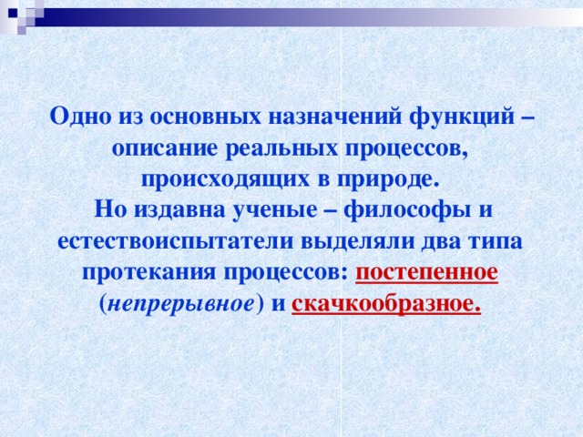  Одно из основных назначений функций – описание реальных процессов, происходящих в природе.  Но издавна ученые – философы и естествоиспытатели выделяли два типа протекания процессов: постепенное ( непрерывное ) и скачкообразное. 