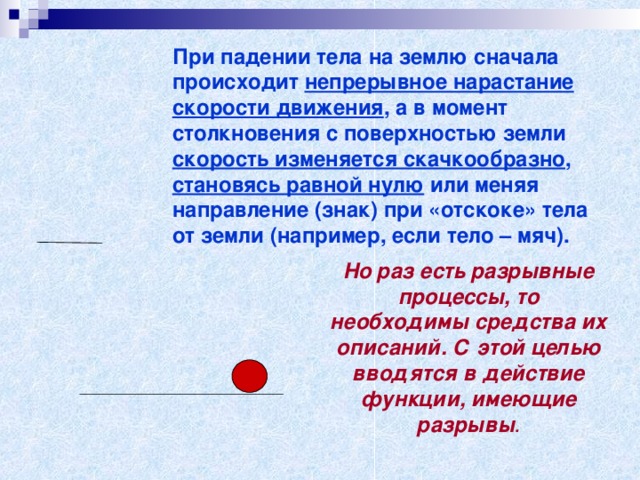 При падении тела на землю сначала происходит непрерывное нарастание  скорости движения , а в момент столкновения с поверхностью земли скорость изменяется скачкообразно , становясь равной нулю или меняя направление (знак) при «отскоке» тела от земли (например, если тело – мяч). Но раз есть разрывные процессы, то необходимы средства их описаний. С этой целью вводятся в действие функции, имеющие  разрывы .  