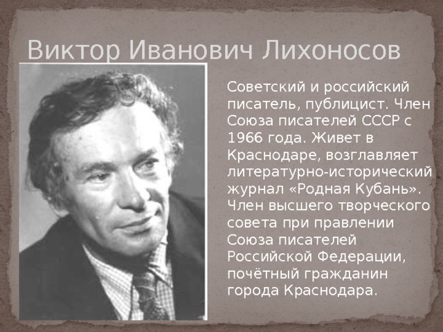 Виктор Иванович Лихоносов  Советский и российский писатель, публицист. Член Союза писателей СССР с 1966 года. Живет в Краснодаре, возглавляет литературно-исторический журнал «Родная Кубань». Член высшего творческого совета при правлении Союза писателей Российской Федерации, почётный гражданин города Краснодара. 