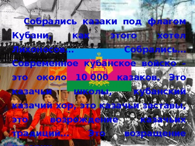  Собрались казаки под флагом Кубани, как этого хотел Лихоносов… Собрались… Современное кубанское войско – это около 10 000 казаков. Это казачьи школы, кубанский казачий хор, это казачьи заставы, это возрождение казачьих традиций… Это возращение истории. 