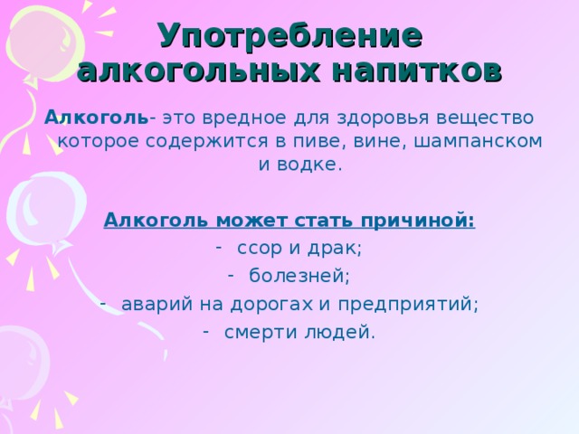 Употребление алкогольных напитков Алкоголь - это вредное для здоровья вещество которое содержится в пиве, вине, шампанском и водке.  Алкоголь может стать причиной: ссор и драк; болезней; аварий на дорогах и предприятий; смерти людей.