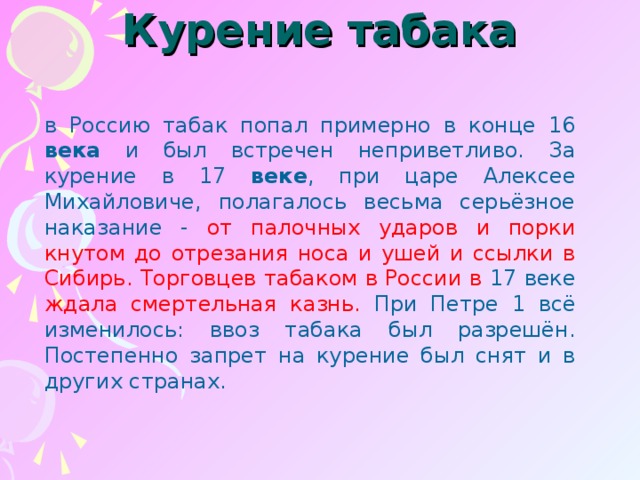 Курение табака   в Россию табак попал примерно в конце 16 века и был встречен неприветливо. За курение в 17 веке , при царе Алексее Михайловиче, полагалось весьма серьёзное наказание - от палочных ударов и порки кнутом до отрезания носа и ушей и ссылки в Сибирь. Торговцев табаком в России в 17 веке ждала смертельная казнь. При Петре 1 всё изменилось: ввоз табака был разрешён. Постепенно запрет на курение был снят и в других странах.