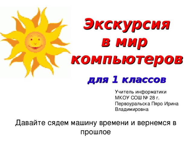 Экскурсия в мир компьютеров  для 1 классов Учитель информатики МКОУ СОШ № 28 г. Первоуральска Пяро Ирина Владимировна Давайте сядем машину времени и вернемся в прошлое 