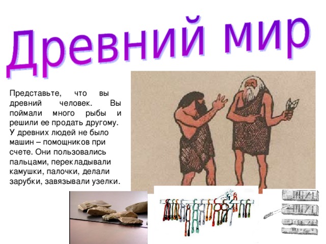 Представьте, что вы древний человек. Вы поймали много рыбы и решили ее продать другому. У древних людей не было машин – помощников при счете. Они пользовались пальцами, перекладывали камушки, палочки, делали зарубки, завязывали узелки. 