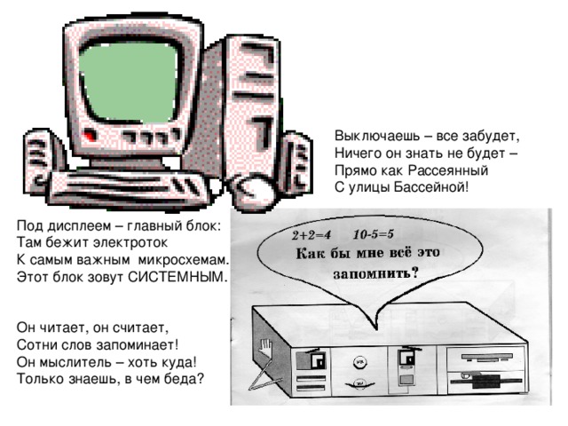 Выключаешь – все забудет, Ничего он знать не будет – Прямо как Рассеянный С улицы Бассейной! Под дисплеем – главный блок: Там бежит электроток К самым важным микросхемам. Этот блок зовут СИСТЕМНЫМ. Он читает, он считает, Сотни слов запоминает! Он мыслитель – хоть куда! Только знаешь, в чем беда? 