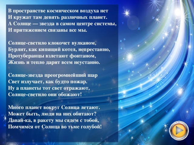 В пространстве космическом воздуха нет  И кружат там девять различных планет.  А Солнце — звезда в самом центре системы,  И притяжением связаны все мы.   Солнце-светило клокочет вулканом,  Бурлит, как кипящий котел, непрестанно,  Протуберанцы взлетают фонтаном,  Жизнь и тепло дарит всем неустанно.   Солнце-звезда преогромнейший шар  Свет излучает, как будто пожар.  Ну а планеты тот свет отражают,  Солнце-светило они обожают!   Много планет вокруг Солнца летают.  Может быть, люди на них обитают?  Давай-ка, в ракету мы сядем с тобой,  Помчимся от Солнца во тьме голубой!