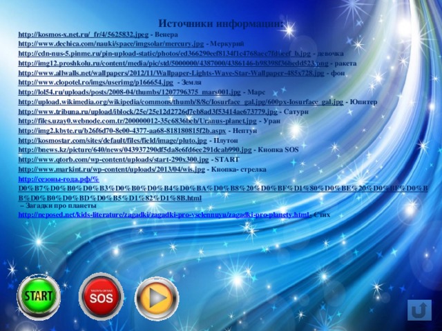 Источники информации: http://kosmos-x.net.ru/_fr/4/5625832.jpeg  - Венера http://www.dechica.com/nauki/space/imgsolar/mercury.jpg  - Меркурий http://cdn-nus-5.pinme.ru/pin-upload-static/photos/ed366290eef8134f1c4768aec7fdbeef_b.jpg  - девочка http://img12.proshkolu.ru/content/media/pic/std/5000000/4387000/4386146-b98398f36bedd523.png  - ракета http://www.allwalls.net/wallpapers/2012/11/Wallpaper-Lights-Wave-Star-Wallpaper-485x728.jpg  - фон http://www.clopotel.ro/imgs/userimg/p166654.jpg  - Земля http://lol54.ru/uploads/posts/2008-04/thumbs/1207796375_mars001.jpg  - Марс http://upload.wikimedia.org/wikipedia/commons/thumb/8/8c/Iosurface_gal.jpg/600px-Iosurface_gal.jpg  - Юпитер http://www.tribuna.ru/upload/iblock/25e/25e12d2726d7eb8ad3f53414ae673779.jpg  - Сатурн http://files.uzay0.webnode.com.tr/200000012-35c6836beb/Uranus-planet.jpg  - Уран http://img2.kbyte.ru/b26f6d70-8e00-4377-aa68-818180815f2b.aspx  - Нептун http://kosmostar.com/sites/default/files/field/image/pluto.jpg  - Плутон http://bnews.kz/picture/640/news/043937290df5da8e6fd6ee291dcab990.jpg  - Кнопка SOS http://www.qtorb.com/wp-content/uploads/start-290x300.jpg  - START http://www.markint.ru/wp-content/uploads/2013/04/wis.jpg  - Кнопка- стрелка http:// сезоны-года.рф /% D0%B7%D0%B0%D0%B3%D0%B0%D0%B4%D0%BA%D0%B8%20%D0%BF%D1%80%D0%BE%20%D0%BF%D0%BB%D0%B0%D0%BD%D0%B5%D1%82%D1%8B.html – Загадки про планеты http://neposed.net/kids-literature/zagadki/zagadki-pro-vselennuyu/zagadki-pro-planety.html -  Стих