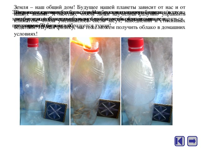 Земля – наш общий дом! Будущее нашей планеты зависит от нас и от наших знаний. Я мечтаю, чтобы люди научились разумно управлять климатом, чтобы уменьшилось число засух, наводнений и стихийных бедствий. Изучая физику, мы тоже можем получить облако в домашних условиях! Затем подожжем несколько спичек и бросим их внутрь бутылки (в этот момент надо соблюдать технику безопасности, обязательно предупредите родителей). Закрываем крышку бутылки (спички должны погаснуть, попав в воду на дне бутылки). Сжимаем бутылку по бокам как можно сильнее и отпускаем. В бутылке образуется туман! Возьмем пластиковую бутылку. Нальем в нее немного воды, встряхнем, подождем несколько минут, чтобы вода начала испаряться со стенок бутылки. 