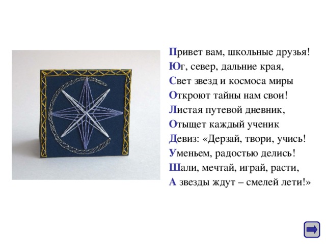 П ривет вам, школьные друзья! Ю г, север, дальние края, С вет звезд и космоса миры О ткроют тайны нам свои! Л истая путевой дневник, О тыщет каждый ученик Д евиз: «Дерзай, твори, учись! У меньем, радостью делись! Ш али, мечтай, играй, расти, А звезды ждут – смелей лети!» 