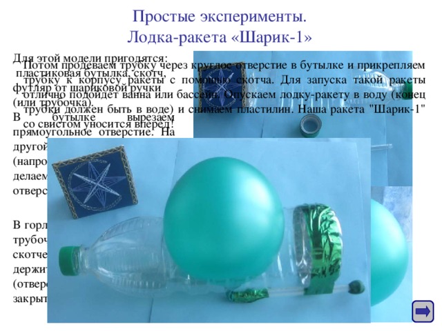 Простые эксперименты.  Лодка-ракета «Шарик-1»   Для этой модели пригодятся :  пластиковая бутылка, скотч, футляр от шариковой ручки (или трубочка). В бутылке вырезаем прямоугольное отверстие. На другой стороне бутылки (напротив прямоугольника) делаем небольшое круглое отверстие. Потом продеваем трубку через круглое отверстие в бутылке и прикрепляем трубку к корпусу ракеты с помощью скотча. Для запуска такой ракеты отлично подойдет ванна или бассейн. Опускаем лодку-ракету в воду (конец трубки должен быть в воде) и снимаем пластилин. Наша ракета 
