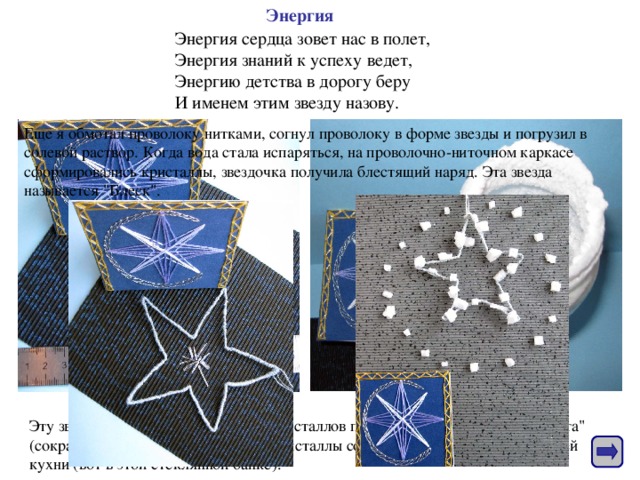 Энергия Энергия сердца зовет нас в полет,  Энергия знаний к успеху ведет,  Энергию детства в дорогу беру  И именем этим звезду назову. Еще я обмотал проволоку нитками, согнул проволоку в форме звезды и погрузил в солевой раствор. Когда вода стала испаряться, на проволочно-ниточном каркасе сформировались кристаллы, звездочка получила блестящий наряд. Эта звезда называется 