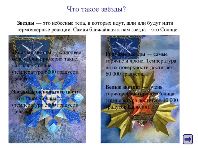 Что такое звёзды?  Звезды — это небесные тела, в которых идут, шли или будут идти термоядерные реакции. Самая ближайшая к нам звезда – это Солнце. Желтые звезды – холоднее белых. Они примерно такие, как наше Солнце (температура 6000 градусов Цельсия).   Звезды красноватого цвета – холоднее Солнца (температура 3000 градусов Цельсия). Голубые звёзды — самые горячие и яркие. Температура на их поверхности достигает 60 000 градусов.   Белые звезды — очень горячие. Они горячее Солнца (температура достигает 10 000 градусов Цельсия).    