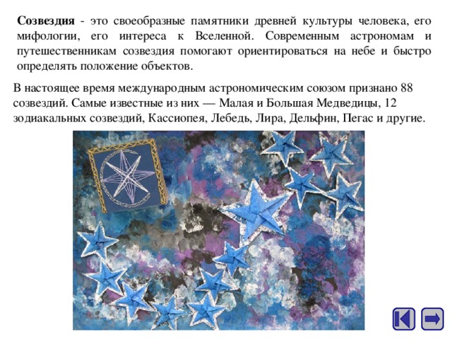Созвездия - это своеобразные памятники древней культуры человека, его мифологии, его интереса к Вселенной. Современным астрономам и путешественникам созвездия помогают ориентироваться на небе и быстро определять положение объектов. В настоящее время международным астрономическим союзом признано 88 созвездий. Самые известные из них — Малая и Большая Медведицы, 12 зодиакальных созвездий, Кассиопея, Лебедь, Лира, Дельфин, Пегас и другие. 