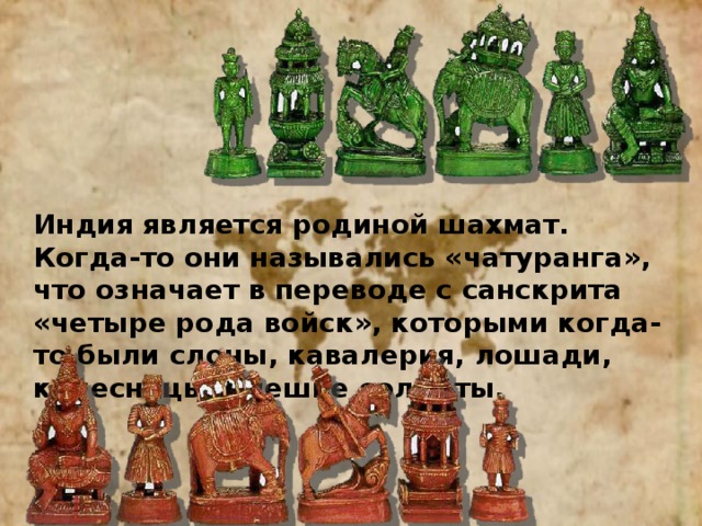 Индия является родиной шахмат. Когда-то они назывались «чатуранга», что означает в переводе с санскрита «четыре рода войск», которыми когда-то были слоны, кавалерия, лошади, колесницы и пешие солдаты. 