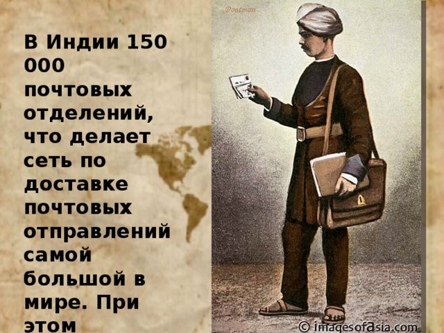 В Индии 150 000 почтовых отделений, что делает сеть по доставке почтовых отправлений самой большой в мире. При этом нередки случаи, когда письму требуется две недели, что бы преодолеть расстояние 50 километров 