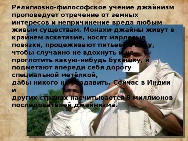 Религиозно-философское учение джайнизм проповедует отречение от земных интересов и непричинение вреда любым живым существам. Монахи-джайны живут в крайнем аскетизме, носят марлевые повязки, процеживают питьевую воду, чтобы случайно не вдохнуть и не проглотить какую-нибудь букашку, и подметают впереди себя дорогу специальной метёлкой, дабы никого не раздавить. Сейчас в Индии и других странах насчитывается 8 миллионов последователей джайнизма. 