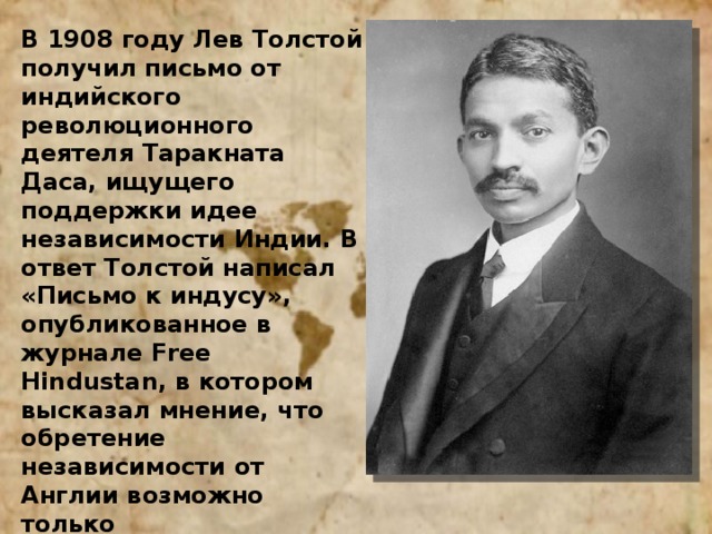 В 1908 году Лев Толстой получил письмо от индийского революционного деятеля Таракната Даса, ищущего поддержки идее независимости Индии. В ответ Толстой написал «Письмо к индусу», опубликованное в журнале Free Hindustan, в котором высказал мнение, что обретение независимости от Англии возможно только ненасильственными методами. Идеи непротивления злу насилием, изложенные в этой работе и в другой статье писателя «Царство Божие внутри вас», оказали сильное влияние на молодого Махатму Ганди, который впоследствии возглавил националистическое движение Индии и добился её мирного отделения от Англии в 1947 году. 