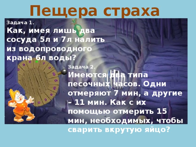 Пещера страха Задача 1. Как, имея лишь два сосуда 5л и 7л налить из водопроводного крана 6л воды? Задача 2. Имеются два типа песочных часов. Одни отмеряют 7 мин, а другие – 11 мин. Как с их помощью отмерить 15 мин, необходимых, чтобы сварить вкрутую яйцо?