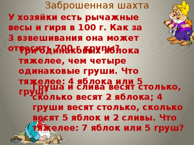 Заброшенная шахта У хозяйки есть рычажные весы и гиря в 100 г. Как за 3 взвешивания она может отвесить 700 г крупы? Три одинаковых яблока тяжелее, чем четыре одинаковые груши. Что тяжелее: 4 яблока или 5 груш ? Груша и слива весят столько, сколько весят 2 яблока; 4 груши весят столько, сколько весят 5 яблок и 2 сливы. Что тяжелее: 7 яблок или 5 груш?