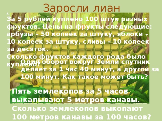 Заросли лиан . За 5 рублей куплено 100 штук разных фруктов. Цены на фрукты следующие: арбузы – 50 копеек за штуку, яблоки – 10 копеек за штуку, сливы – 10 копеек за десяток. Сколько фруктов каждого рода было куплено?  Один оборот вокруг Земли спутник делает за 1 час 40 минут, а другой за 100 минут. Как такое может быть? Пять землекопов за 5 часов выкапывают 5 метров канавы. Сколько землекопов выкопают 100 метров канавы за 100 часов?