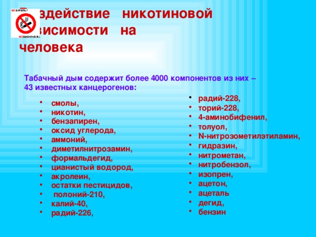 Воздействие никотиновой  зависимости на  человека Табачный дым содержит более 4000 компонентов из них – 43 известных канцерогенов:    радий-228,  торий-228,  4-аминобифенил,  толуол,  N-нитрозометилэтиламин,  гидразин,  нитрометан,  нитробензол,  изопрен,  ацетон,  ацеталь  дегид,  бензин смолы, никотин, бензапирен, оксид углерода, аммоний, диметилнитрозамин, формальдегид, цианистый водород, акролеин, остатки пестицидов,  полоний-210, калий-40, радий-226 , 