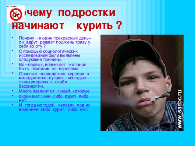 Почему подростки  начинают курить ? Почему «в один прекрасный день» он вдруг решает поджечь траву у себя во рту ? С помощью социологических исследований были выявлены следующие причины. Во –первых, возникает желание быть похожим на взрослых. Опасные последствия курения в молодости не пугают, молодые люди уверены в своём бессмертии. Много зависит от людей, которые окружают : они либо курят, либо нет. И тогда молодой человек под их влиянием либо курит, либо нет. 