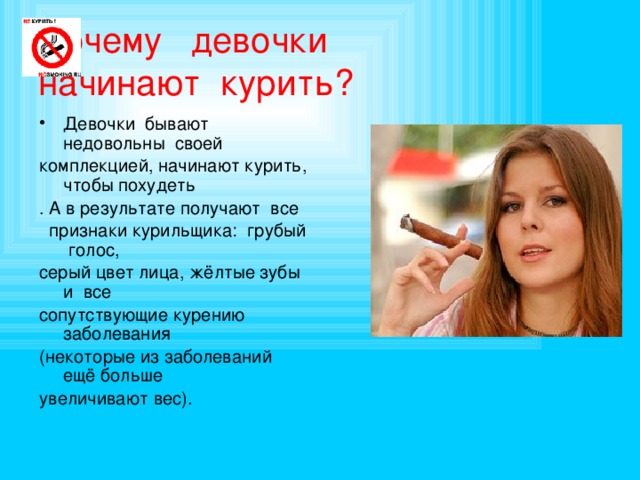Почему  девочки   начинают  курить? Девочки бывают недовольны своей комплекцией, начинают курить, чтобы похудеть . А в результате получают все  признаки курильщика: грубый голос, серый цвет лица, жёлтые зубы и все сопутствующие курению заболевания (некоторые из заболеваний ещё больше увеличивают вес). 