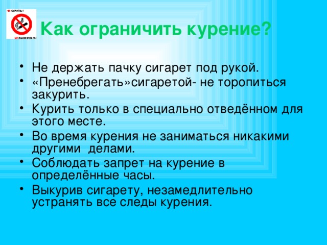  Как ограничить курение? Не держать пачку сигарет под рукой. «Пренебрегать»сигаретой- не торопиться закурить. Курить только в специально отведённом для этого месте. Во время курения не заниматься никакими другими делами. Соблюдать запрет на курение в определённые часы. Выкурив сигарету, незамедлительно устранять все следы курения. 