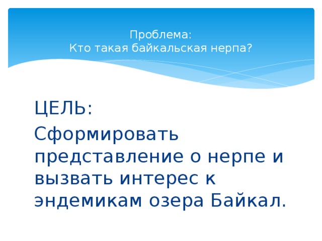  Проблема:  Кто такая байкальская нерпа? ЦЕЛЬ: Сформировать представление о нерпе и вызвать интерес к эндемикам озера Байкал. 