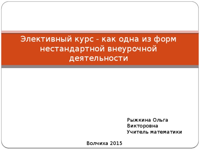 Элективный курс - как одна из форм нестандартной внеурочной деятельности Рыжкина Ольга Викторовна Учитель математики Волчиха 2015 
