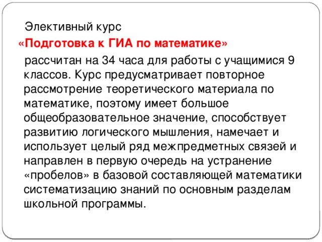  Элективный курс  «Подготовка к ГИА по математике»  рассчитан на 34 часа для работы с учащимися 9 классов. Курс предусматривает повторное рассмотрение теоретического материала по математике, поэтому имеет большое общеобразовательное значение, способствует развитию логического мышления, намечает и использует целый ряд межпредметных связей и направлен в первую очередь на устранение «пробелов» в базовой составляющей математики систематизацию знаний по основным разделам школьной программы. 