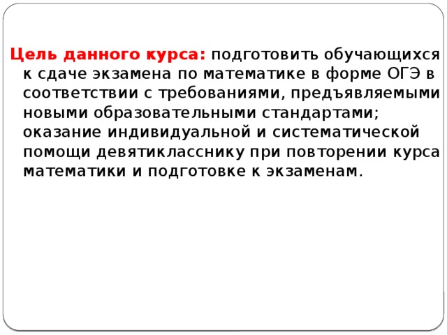 Цель данного курса: подготовить обучающихся к сдаче экзамена по математике в форме ОГЭ в соответствии с требованиями, предъявляемыми новыми образовательными стандартами; оказание индивидуальной и систематической помощи девятикласснику при повторении курса математики и подготовке к экзаменам. 