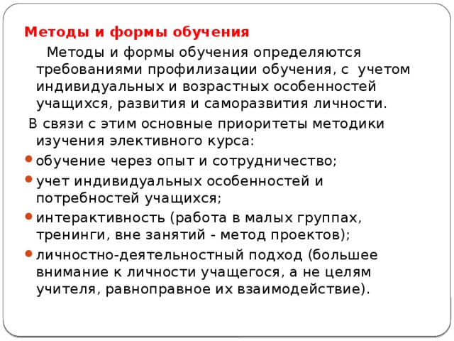 Методы и формы обучения  Методы и формы обучения определяются требованиями профилизации обучения, с учетом индивидуальных и возрастных особенностей учащихся, развития и саморазвития личности.  В связи с этим основные приоритеты методики изучения элективного курса: обучение через опыт и сотрудничество; учет индивидуальных особенностей и потребностей учащихся; интерактивность (работа в малых группах, тренинги, вне занятий - метод проектов); личностно-деятельностный подход (большее внимание к личности учащегося, а не целям учителя, равноправное их взаимодействие). 