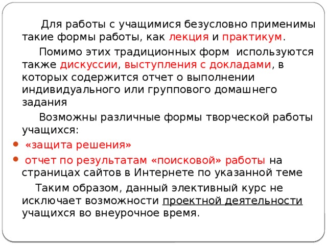  Для работы с учащимися безусловно применимы такие формы работы, как лекция и практикум .  Помимо этих традиционных форм используются также дискуссии , выступления с докладами , в которых содержится отчет о выполнении индивидуального или группового домашнего задания  Возможны различные формы творческой работы учащихся:  «защита решения»  отчет по результатам «поисковой» работы на страницах сайтов в Интернете по указанной теме  Таким образом, данный элективный курс не исключает возможности проектной деятельности учащихся во внеурочное время. 