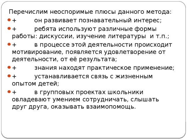  Перечислим неоспоримые плюсы данного метода: +         он развивает познавательный интерес; +         ребята используют различные формы работы: дискуссии, изучение литературы и т.п.; +         в процессе этой деятельности происходит мотивирование, появляется удовлетворение от деятельности, от её результата; +         знания находят практическое применение; +         устанавливается связь с жизненным опытом детей; +         в групповых проектах школьники овладевают умением сотрудничать, слышать друг друга, оказывать взаимопомощь. 