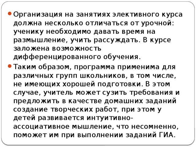 Организация на занятиях элективного курса должна несколько отличаться от урочной: ученику необходимо давать время на размышление, учить рассуждать. В курсе заложена возможность дифференцированного обучения. Таким образом, программа применима для различных групп школьников, в том числе, не имеющих хорошей подготовки. В этом случае, учитель может сузить требования и предложить в качестве домашних заданий создание творческих работ, при этом у детей развивается интуитивно-ассоциативное мышление, что несомненно, поможет им при выполнении заданий ГИА. 